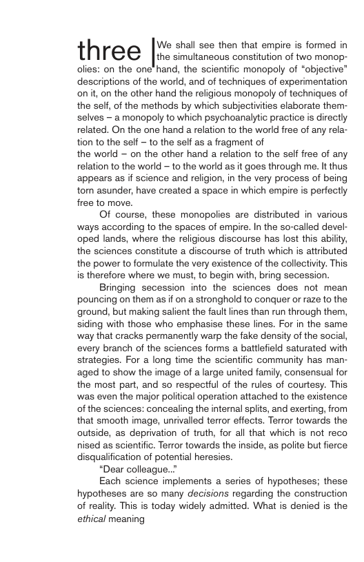 h We shall see then that empire is formed in three [h o consiuior o wo mones olies: on the one’ hand, the scientific monopoly of “objective” descriptions of the world, and of techniques of experimentation on it, on the other hand the religious monopoly of techniques of the self, of the methods by which subjectivties elaborate them- selves - amonopoly to which psychoanalytic practice s directly related. On the one hand a relation to the world free of any rela- tion to the self ~ to the self as a fragment of the world ~ on the other hand a relation to the self free of any relation to the world — to the world as it goes through me. It thus appears as if science and religion, in the very process of being torn asunder, have created a space in which empire is perfectly free to move. Of course, these monopolies are distributed in various ways according to the spaces of empire. In the so-called devel- oped lands, where the religious discourse has lost this abiliy, the sciences constitute a discourse of truth which is attributed the power to formulate the very existence of the collectivity. This. is therefore where we must, to begin with, bring secession. Bringing secession into the sciences does not mean pouncing on them as if on a stronghold to conquer or raze to the ground, but making salient the fault ines than run through them, siding with those who emphasise these lines. For in the same way that cracks permanently warp the fake density of the social, every branch of the sciences forms a battlefield saturated with strategies. For a long time the scientific community has man- aged to show the image of large united family, consensual for the most part, and so respectful of the rules of courtesy. This was even the major political operation attached to the existence of the sciences: concealing the internal spiits, and exerting, from that smooth image, unrivalled terror effects. Terror towards the outside, as deprivation of truth, for all that which is not reco nised as scientific. Terror towards the inside, as polite but fierce disqualification of potential heresies. “Dear colleague..” Each science implements a series of hypotheses; these hypotheses are so many decisions regarding the construction of reality. This is today widely admitted. What is denied is the ethical meaning